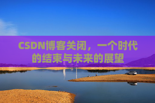 CSDN博客关闭,一个时代的结束与未来的展望 CSDN博客关闭,一个时代的结束与未来的展望